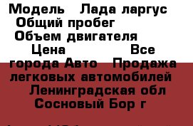  › Модель ­ Лада ларгус  › Общий пробег ­ 200 000 › Объем двигателя ­ 16 › Цена ­ 400 000 - Все города Авто » Продажа легковых автомобилей   . Ленинградская обл.,Сосновый Бор г.